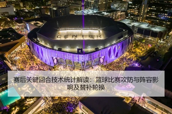 赛后关键回合技术统计解读：篮球比赛攻防与阵容影响及替补轮换